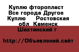 Куплю фторопласт - Все города Другое » Куплю   . Ростовская обл.,Каменск-Шахтинский г.